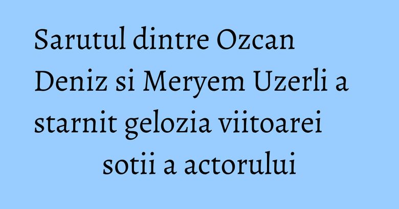 Sarutul dintre Ozcan Deniz si Meryem Uzerli a starnit gelozia viitoarei sotii a actorului