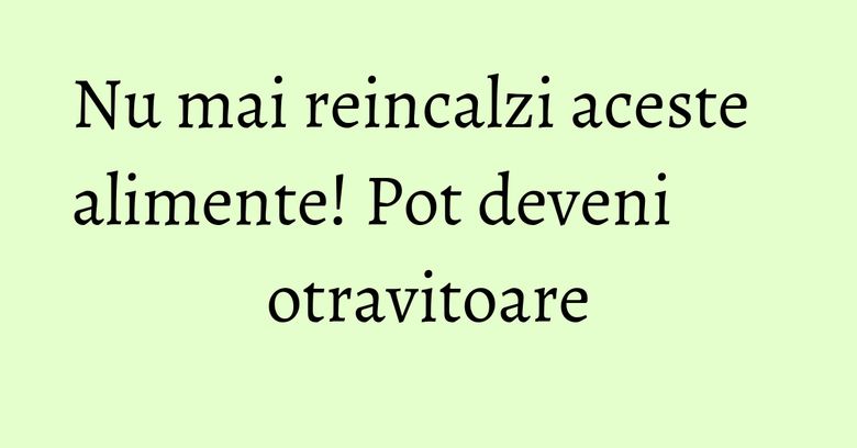 Nu mai reincalzi aceste alimente! Pot deveni otravitoare Nu mai reincalzi aceste alimente! Pot deveni otravitoare