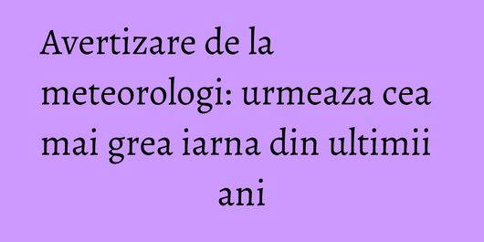 Avertizare de la meteorologi: urmeaza cea mai grea iarna din ultimii ani
