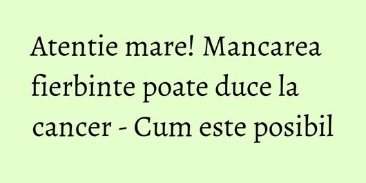 Atentie mare! Mancarea fierbinte poate duce la cancer - Cum este posibil