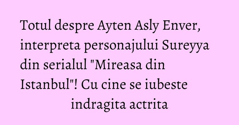 Totul despre Ayten Asly Enver, interpreta personajului Sureyya din serialul 