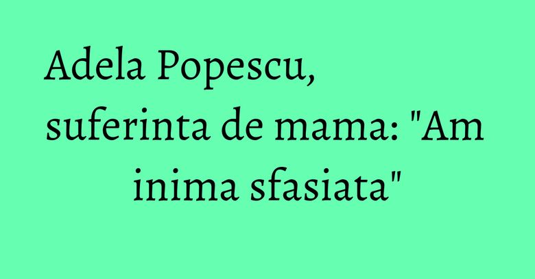 Adela Popescu, suferinta de mama: "Am inima sfasiata" Adela Popescu, suferinta de mama: "Am inima sfasiata"
