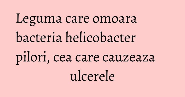 Leguma care omoara bacteria helicobacter pilori, cea care cauzeaza ulcerele Leguma care omoara bacteria helicobacter pilori, cea care cauzeaza ulcerele