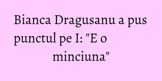 Bianca Dragusanu a pus punctul pe I: 