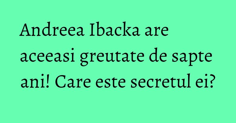 Andreea Ibacka are aceeasi greutate de sapte ani! Care este secretul ei?
