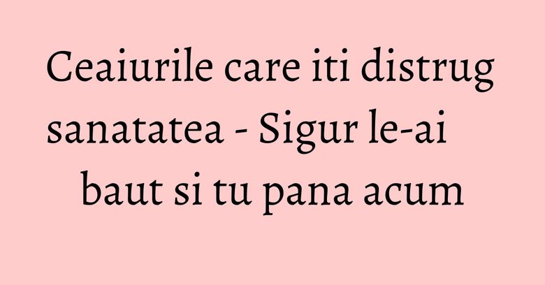 Ceaiurile care iti distrug sanatatea - Sigur le-ai baut si tu pana acum