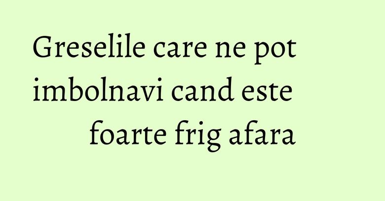 Greselile care ne pot imbolnavi cand este foarte frig afara Greselile care ne pot imbolnavi cand este foarte frig afara