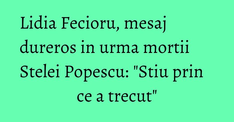 Lidia Fecioru, mesaj dureros in urma mortii Stelei Popescu: "Stiu prin ce a trecut"