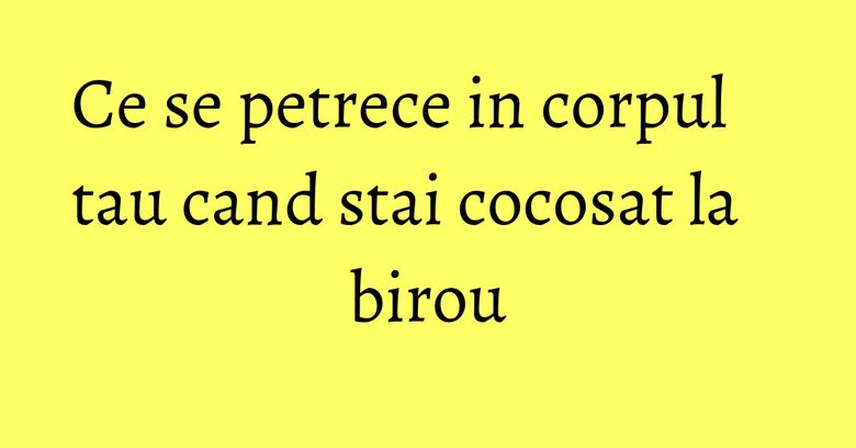 Ce se petrece in corpul tau cand stai cocosat la birou