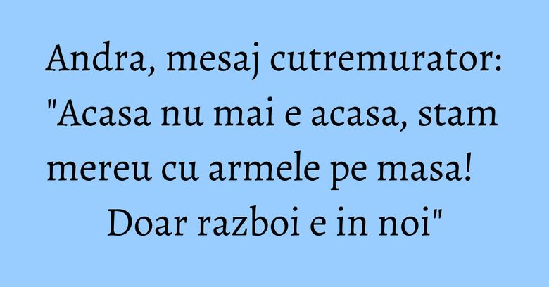 Andra, mesaj cutremurator: "Acasa nu mai e acasa, stam mereu cu armele pe masa! Doar razboi e in noi" Andra, mesaj cutremurator: "Acasa nu mai e acasa, stam mereu cu armele pe masa! Doar razboi e in noi"