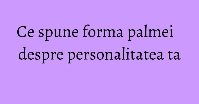 Ce spune forma palmei despre personalitatea ta Ce spune forma palmei despre personalitatea ta