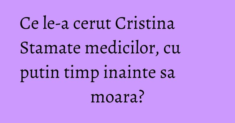 Ce le-a cerut Cristina Stamate medicilor, cu putin timp inainte sa moara? Ce le-a cerut Cristina Stamate medicilor, cu putin timp inainte sa moara?
