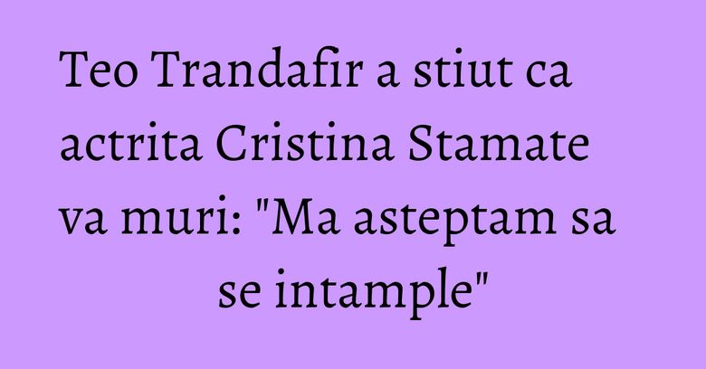 Teo Trandafir a stiut ca actrita Cristina Stamate va muri: "Ma asteptam sa se intample" Teo Trandafir a stiut ca actrita Cristina Stamate va muri: "Ma asteptam sa se intample"