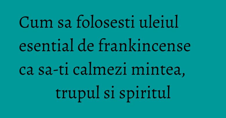 Cum sa folosesti uleiul esential de frankincense ca sa-ti calmezi mintea, trupul si spiritul