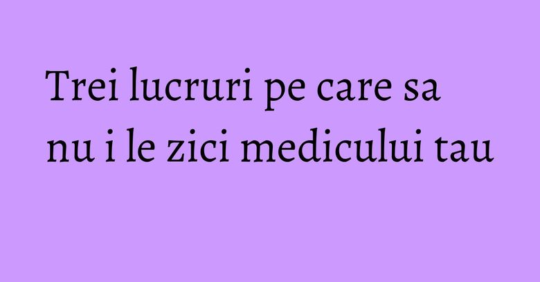 Trei lucruri pe care sa nu i le zici medicului tau Trei lucruri pe care sa nu i le zici medicului tau