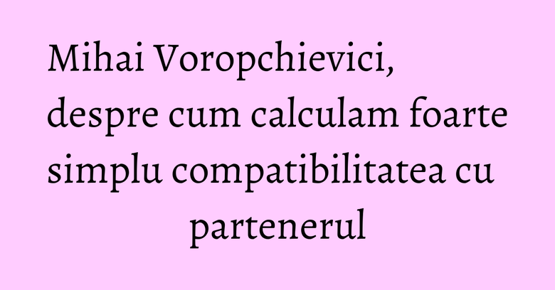 Mihai Voropchievici, despre cum calculam foarte simplu compatibilitatea cu partenerul Mihai Voropchievici, despre cum calculam foarte simplu compatibilitatea cu partenerul