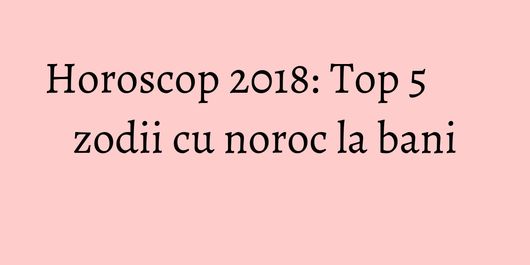 Horoscop 2018: Top 5 zodii cu noroc la bani
