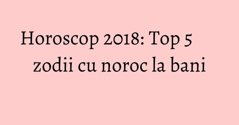 Horoscop 2018: Top 5 zodii cu noroc la bani Horoscop 2018: Top 5 zodii cu noroc la bani