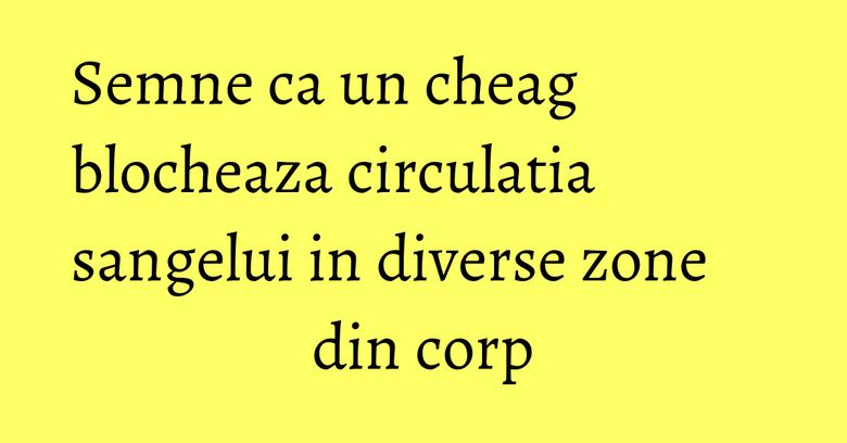 Semne ca un cheag blocheaza circulatia sangelui in diverse zone din corp