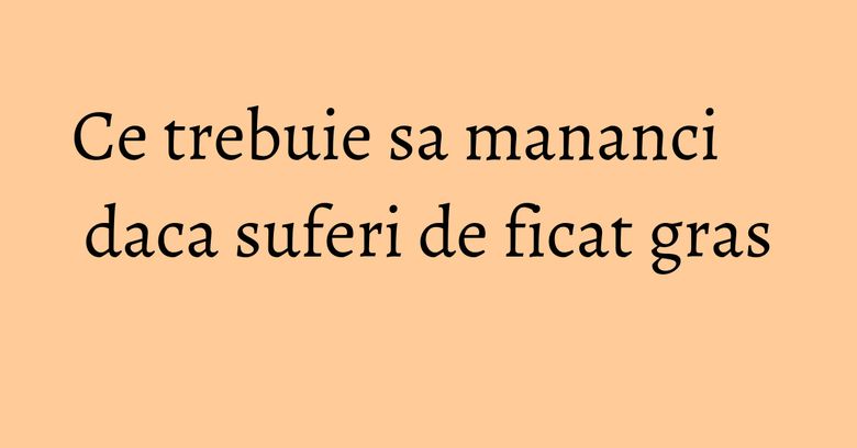 Ce trebuie sa mananci daca suferi de ficat gras