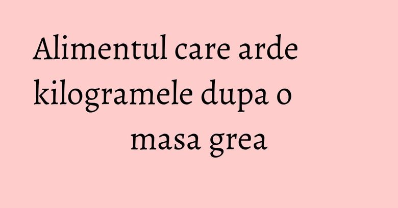 Alimentul care arde kilogramele dupa o masa grea Alimentul care arde kilogramele dupa o masa grea