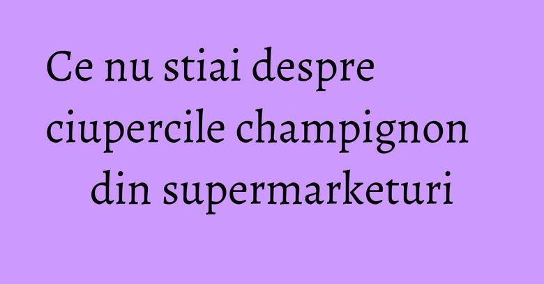 Ce nu stiai despre ciupercile champignon din supermarketuri Ce nu stiai despre ciupercile champignon din supermarketuri
