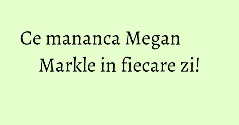 Ce mananca Megan Markle in fiecare zi!