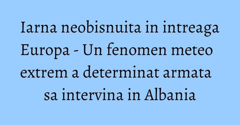 Iarna neobisnuita in intreaga Europa - Un fenomen meteo extrem a determinat armata sa intervina in Albania Iarna neobisnuita in intreaga Europa - Un fenomen meteo extrem a determinat armata sa intervina in Albania