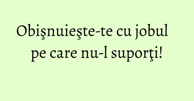 Obişnuieşte-te cu jobul pe care nu-l suporţi! Obişnuieşte-te cu jobul pe care nu-l suporţi!