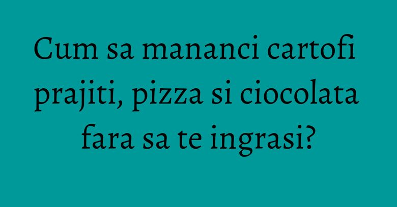 Cum sa mananci cartofi prajiti, pizza si ciocolata fara sa te ingrasi?