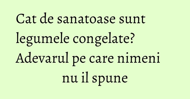 Cat de sanatoase sunt legumele congelate? Adevarul pe care nimeni nu il spune