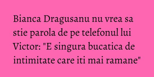 Bianca Dragusanu nu vrea sa stie parola de pe telefonul lui Victor: 