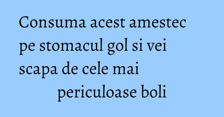 Consuma acest amestec pe stomacul gol si vei scapa de cele mai periculoase boli