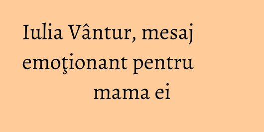 Iulia Vântur, mesaj emoţionant pentru mama ei