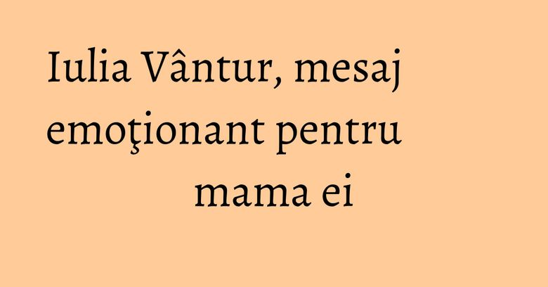 Iulia Vântur, mesaj emoţionant pentru mama ei Iulia Vântur, mesaj emoţionant pentru mama ei