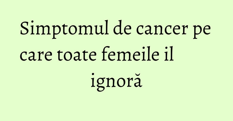 Simptomul de cancer pe care toate femeile il ignoră Simptomul de cancer pe care toate femeile il ignoră