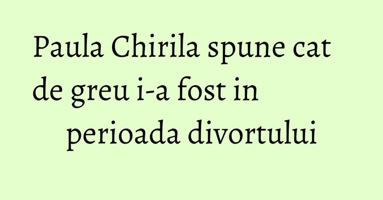 Paula Chirila spune cat de greu i-a fost in perioada divortului Paula Chirila spune cat de greu i-a fost in perioada divortului
