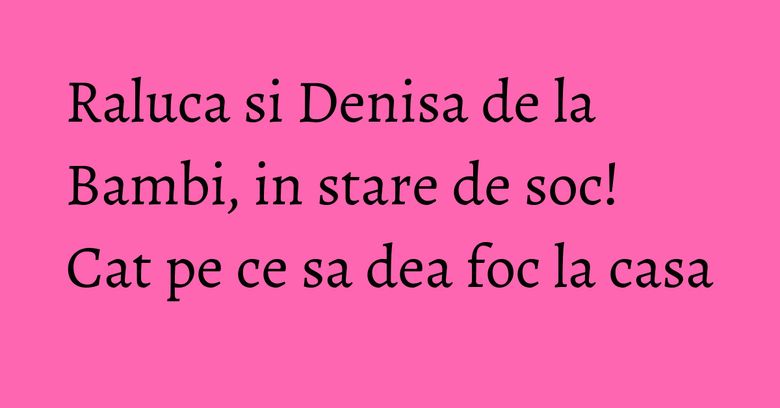 Raluca si Denisa de la Bambi, in stare de soc! Cat pe ce sa dea foc la casa Raluca si Denisa de la Bambi, in stare de soc! Cat pe ce sa dea foc la casa