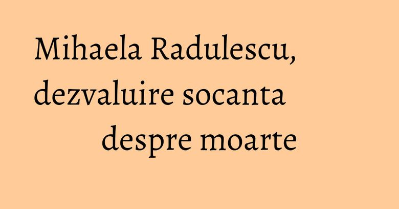 Mihaela Radulescu, dezvaluire socanta despre moarte Mihaela Radulescu, dezvaluire socanta despre moarte