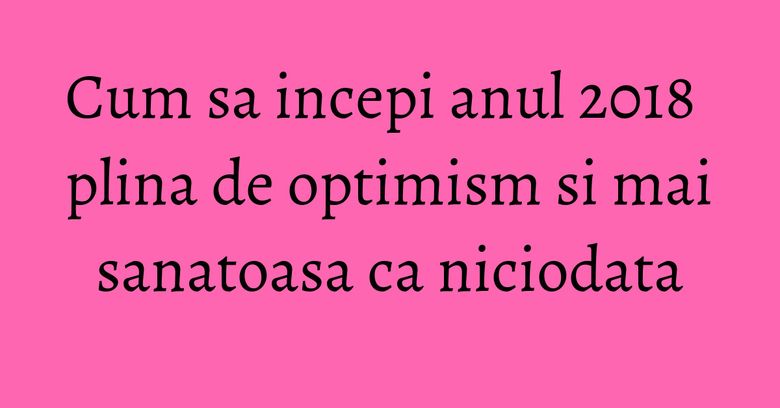 Cum sa incepi anul 2018 plina de optimism si mai sanatoasa ca niciodata Cum sa incepi anul 2018 plina de optimism si mai sanatoasa ca niciodata
