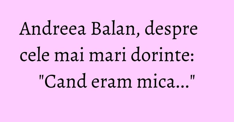 Andreea Balan, despre cele mai mari dorinte: "Cand eram mica..."