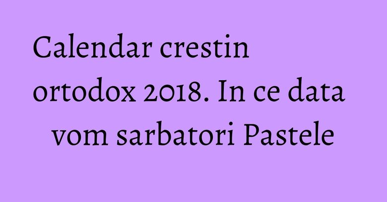 Calendar crestin ortodox 2018. In ce data vom sarbatori Pastele