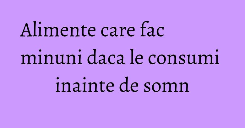 Alimente care fac minuni daca le consumi inainte de somn