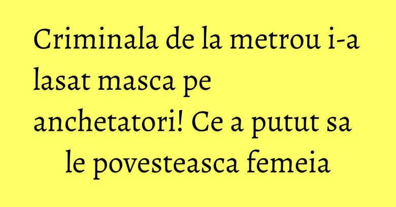 Criminala de la metrou i-a lasat masca pe anchetatori! Ce a putut sa le povesteasca femeia