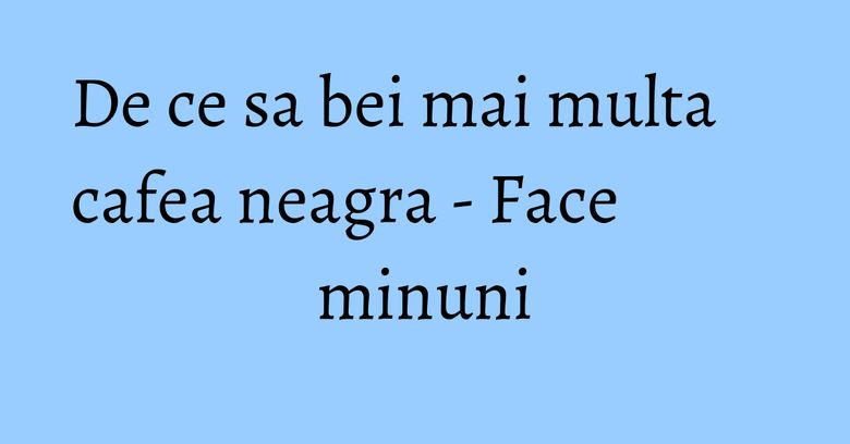 De ce sa bei mai multa cafea neagra - Face minuni De ce sa bei mai multa cafea neagra - Face minuni
