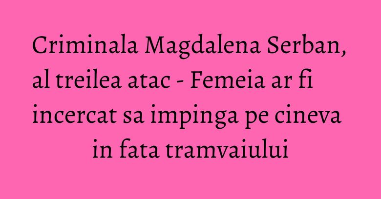 Criminala Magdalena Serban, al treilea atac - Femeia ar fi incercat sa impinga pe cineva in fata tramvaiului