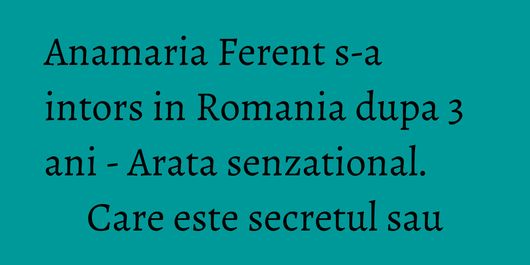 Anamaria Ferent s-a intors in Romania dupa 3 ani - Arata senzational. Care este secretul sau