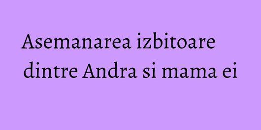 Asemanarea izbitoare dintre Andra si mama ei