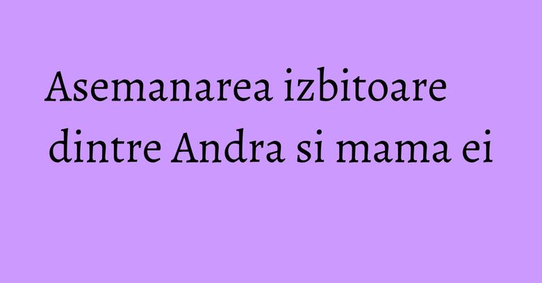 Asemanarea izbitoare dintre Andra si mama ei Asemanarea izbitoare dintre Andra si mama ei