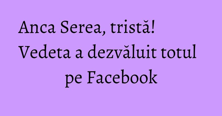 Anca Serea, tristă! Vedeta a dezvăluit totul pe Facebook Anca Serea, tristă! Vedeta a dezvăluit totul pe Facebook